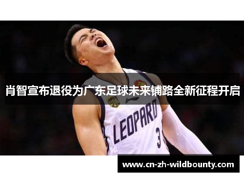 肖智宣布退役为广东足球未来铺路全新征程开启