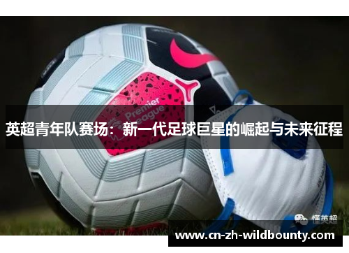 英超青年队赛场:新一代足球巨星的崛起与未来征程 英超青年队赛场:新一代足球巨星的崛起与未来征程
