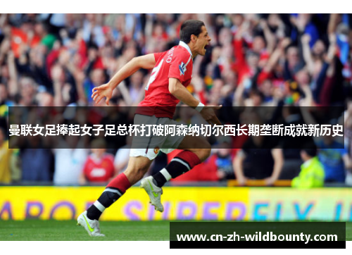 曼联女足捧起女子足总杯打破阿森纳切尔西长期垄断成就新历史