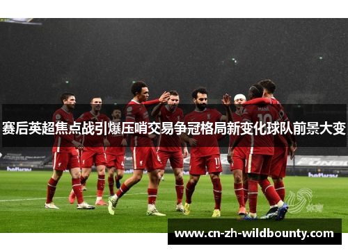 赛后英超焦点战引爆压哨交易争冠格局新变化球队前景大变
