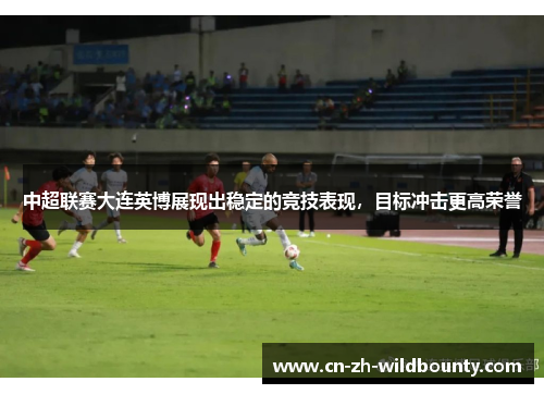 中超联赛大连英博展现出稳定的竞技表现，目标冲击更高荣誉